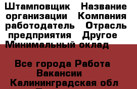 Штамповщик › Название организации ­ Компания-работодатель › Отрасль предприятия ­ Другое › Минимальный оклад ­ 1 - Все города Работа » Вакансии   . Калининградская обл.,Приморск г.